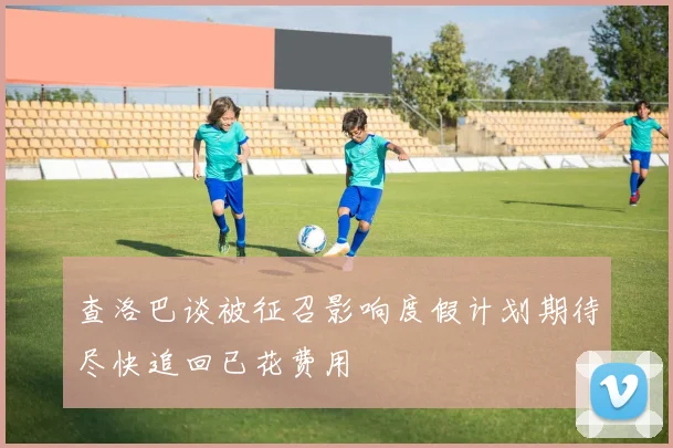 查洛巴谈被征召影响度假计划期待尽快追回已花费用