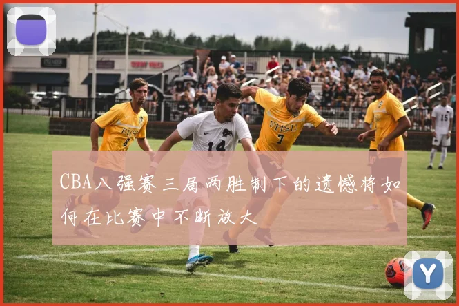 CBA八强赛三局两胜制下的遗憾将如何在比赛中不断放大