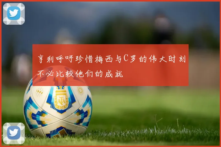 亨利呼吁珍惜梅西与C罗的伟大时刻不必比较他们的成就