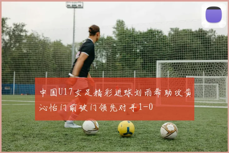 中国U17女足精彩进球刘雨希助攻黄沁怡门前破门领先对手1-0