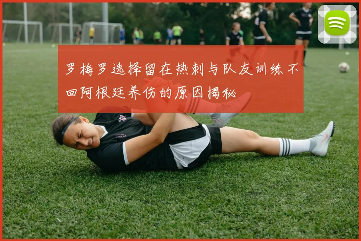 罗梅罗选择留在热刺与队友训练不回阿根廷养伤的原因揭秘