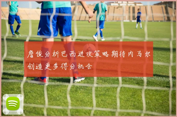 詹俊分析巴西进攻策略期待内马尔创造更多得分机会