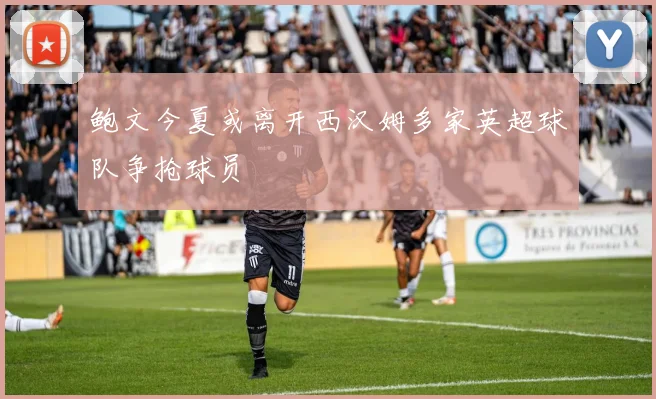 鲍文今夏或离开西汉姆多家英超球队争抢球员