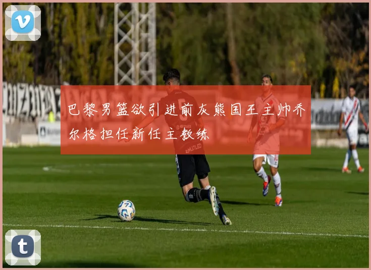 巴黎男篮欲引进前灰熊国王主帅乔尔格担任新任主教练