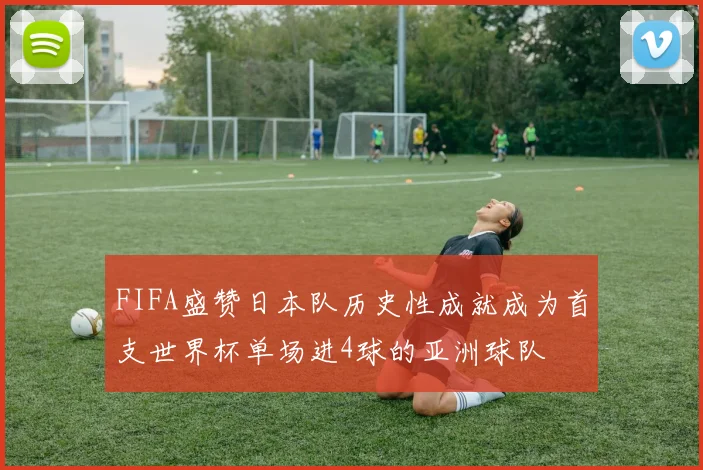 FIFA盛赞日本队历史性成就成为首支世界杯单场进4球的亚洲球队