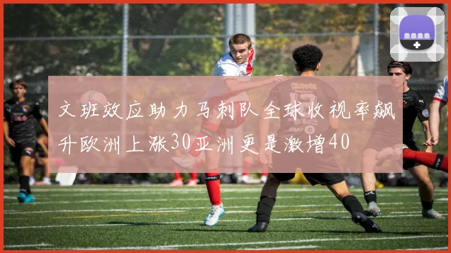 文班效应助力马刺队全球收视率飙升欧洲上涨30亚洲更是激增40